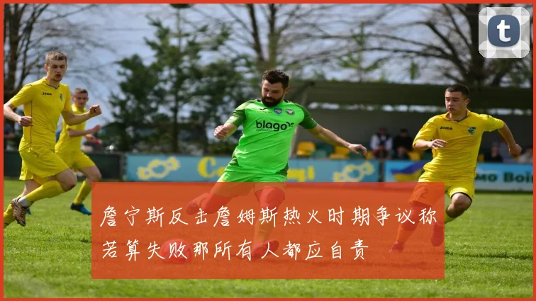 詹宁斯反击詹姆斯热火时期争议称若算失败那所有人都应自责