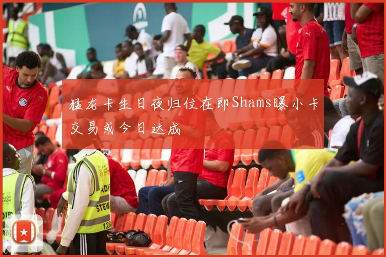 猛龙卡生日夜归位在即Shams曝小卡交易或今日达成