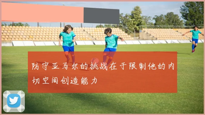 防守亚马尔的挑战在于限制他的内切空间创造能力