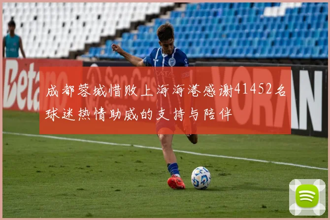成都蓉城惜败上海海港感谢41452名球迷热情助威的支持与陪伴
