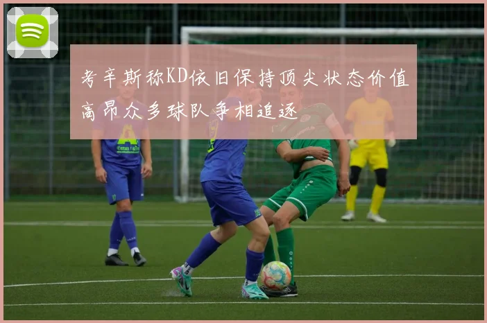 考辛斯称KD依旧保持顶尖状态价值高昂众多球队争相追逐