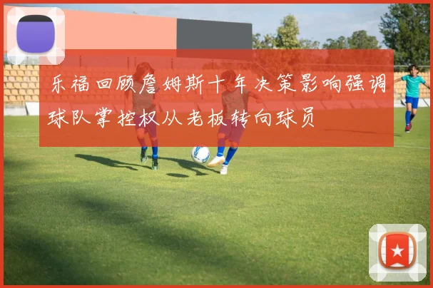 乐福回顾詹姆斯十年决策影响强调球队掌控权从老板转向球员