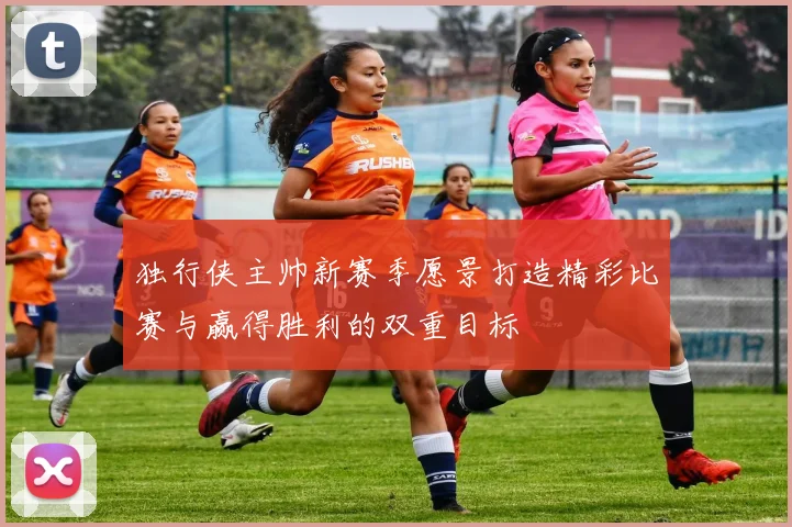 独行侠主帅新赛季愿景打造精彩比赛与赢得胜利的双重目标