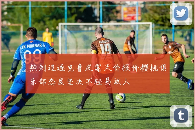 热刺追逐克鲁皮需天价报价樱桃俱乐部态度坚决不轻易放人