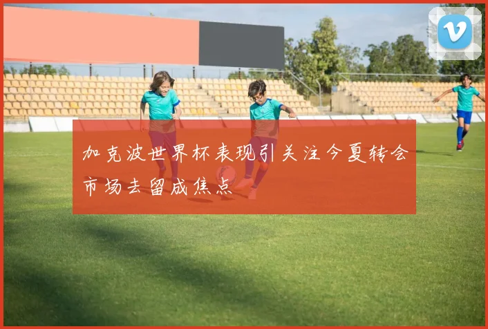 加克波世界杯表现引关注今夏转会市场去留成焦点