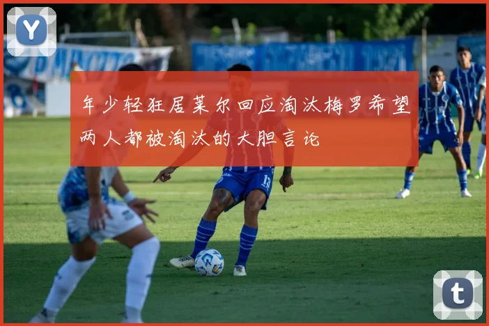年少轻狂居莱尔回应淘汰梅罗希望两人都被淘汰的大胆言论