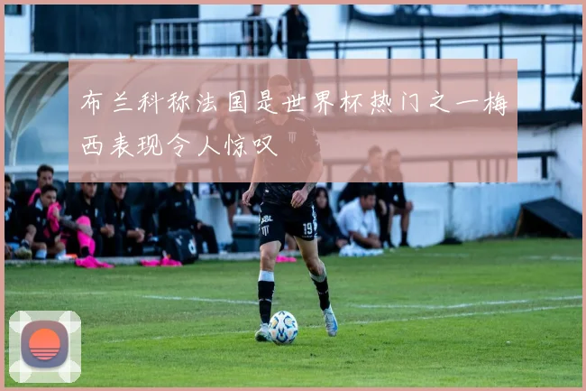 布兰科称法国是世界杯热门之一梅西表现令人惊叹
