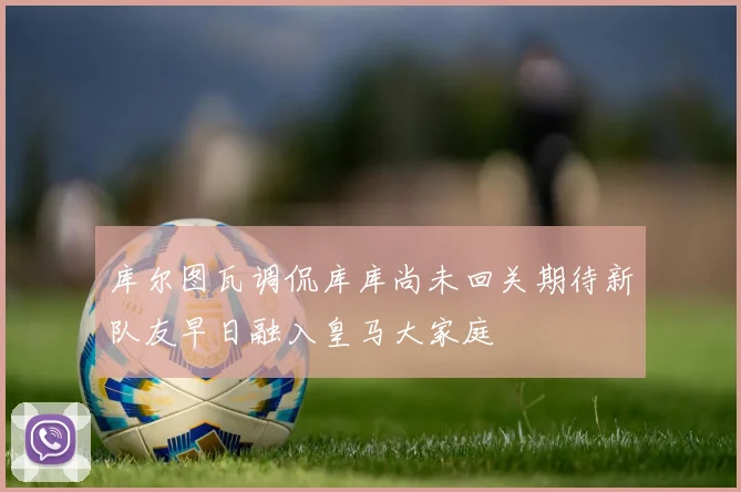 库尔图瓦调侃库库尚未回关期待新队友早日融入皇马大家庭