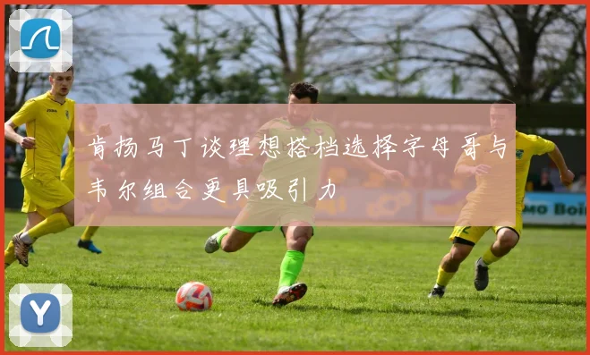 肯扬马丁谈理想搭档选择字母哥与韦尔组合更具吸引力