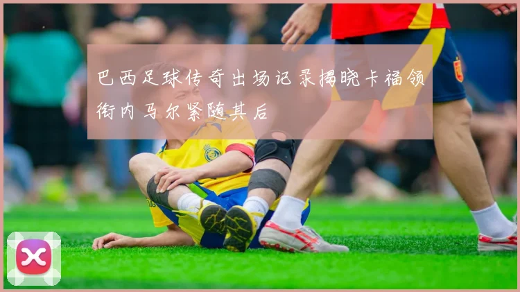 巴西足球传奇出场记录揭晓卡福领衔内马尔紧随其后