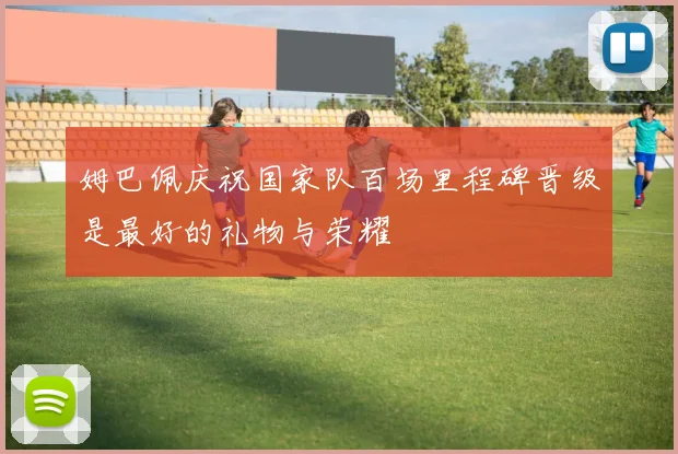 姆巴佩庆祝国家队百场里程碑晋级是最好的礼物与荣耀