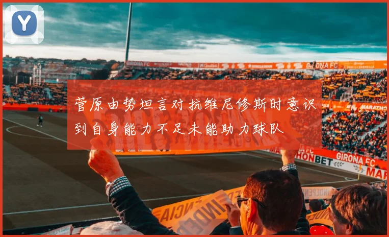 菅原由势坦言对抗维尼修斯时意识到自身能力不足未能助力球队