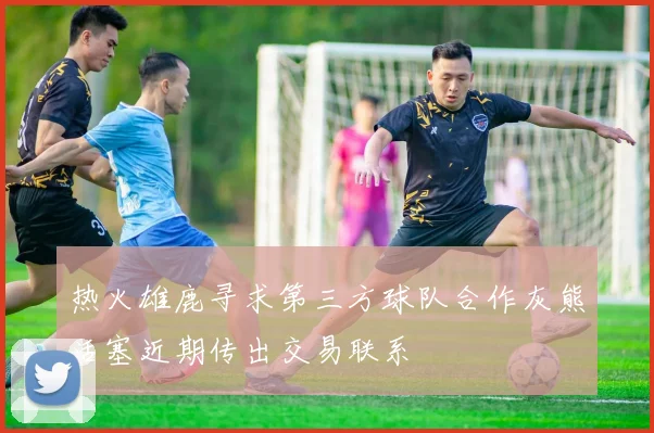 热火雄鹿寻求第三方球队合作灰熊活塞近期传出交易联系