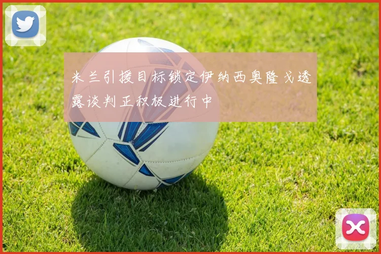 米兰引援目标锁定伊纳西奥隆戈透露谈判正积极进行中