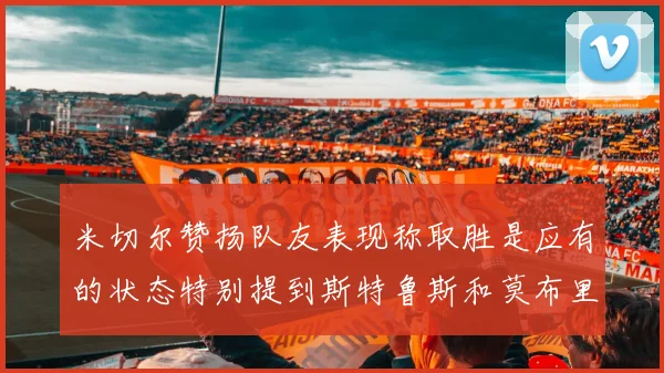 米切尔赞扬队友表现称取胜是应有的状态特别提到斯特鲁斯和莫布里