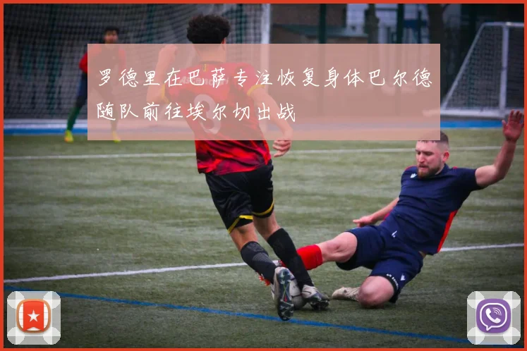 罗德里在巴萨专注恢复身体巴尔德随队前往埃尔切出战