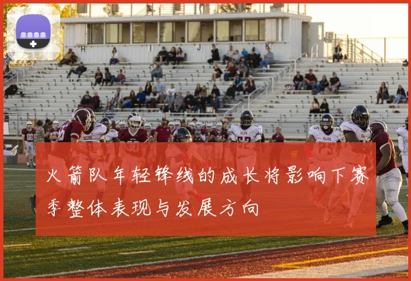 火箭队年轻锋线的成长将影响下赛季整体表现与发展方向