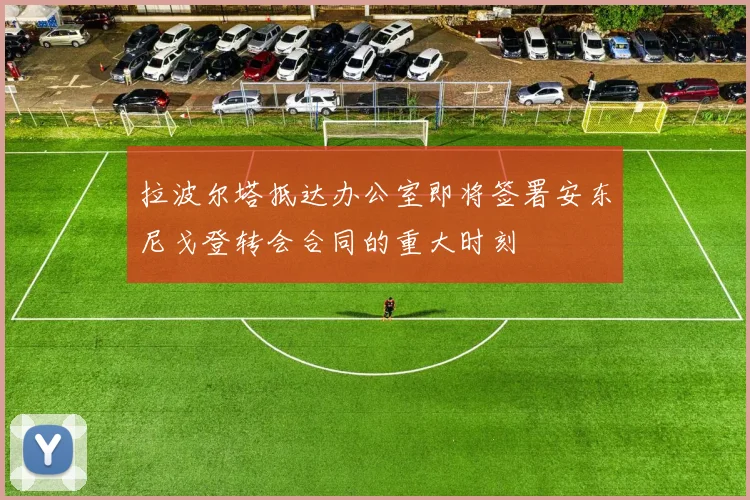 拉波尔塔抵达办公室即将签署安东尼戈登转会合同的重大时刻