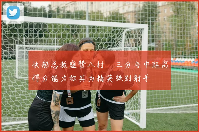 快船总裁盛赞八村塁三分与中距离得分能力称其为精英级别射手