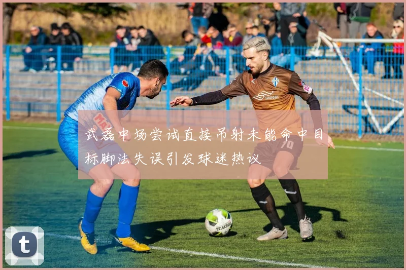 武磊中场尝试直接吊射未能命中目标脚法失误引发球迷热议