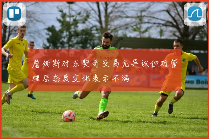 詹姆斯对东契奇交易无异议但对管理层态度变化表示不满
